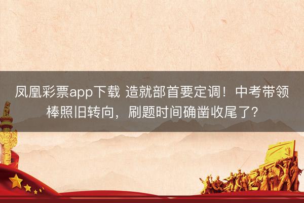 凤凰彩票app下载 造就部首要定调!中考带领棒照旧转向,刷题时间确凿收尾了?