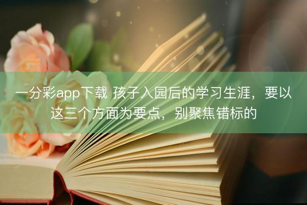 一分彩app下载 孩子入园后的学习生涯，要以这三个方面为要点，别聚焦错标的