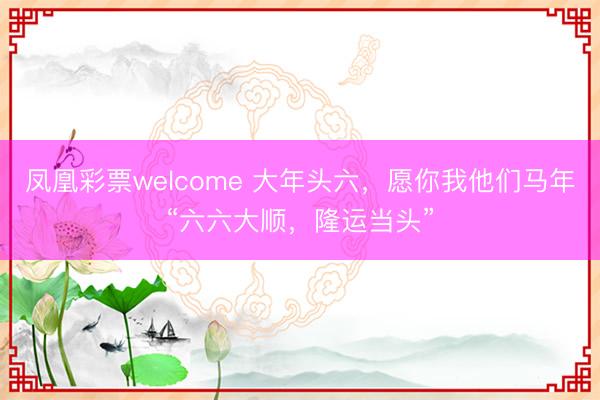 凤凰彩票welcome 大年头六，愿你我他们马年“六六大顺，隆运当头”