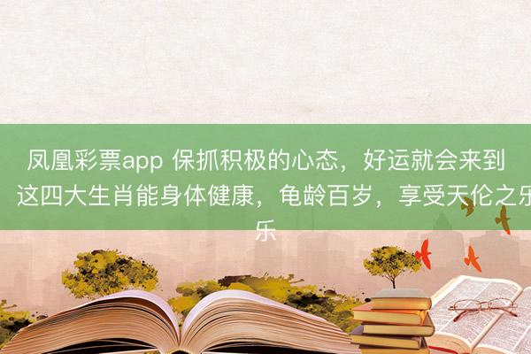 凤凰彩票app 保抓积极的心态，好运就会来到，这四大生肖能身体健康，龟龄百岁，享受天伦之乐