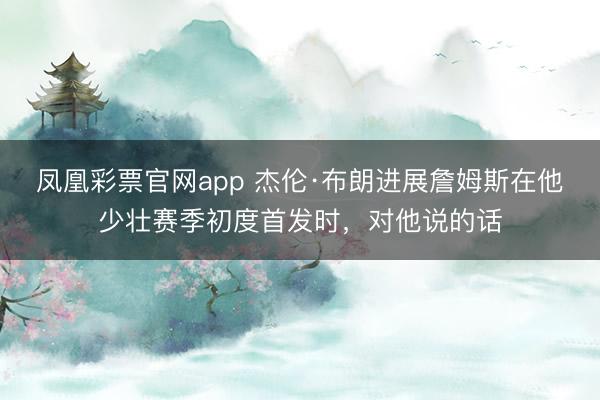 凤凰彩票官网app 杰伦·布朗进展詹姆斯在他少壮赛季初度首发时,对他说的话