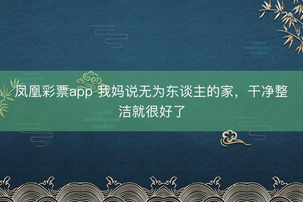 凤凰彩票app 我妈说无为东谈主的家，干净整洁就很好了
