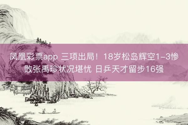 凤凰彩票app 三项出局!18岁松岛辉空1-3惨败张禹珍状况堪忧 日乒天才留步16强