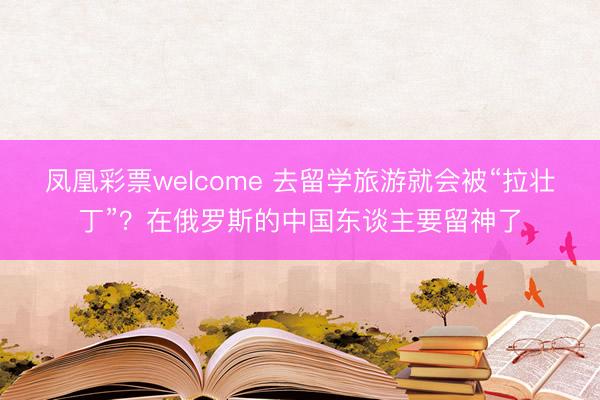 凤凰彩票welcome 去留学旅游就会被“拉壮丁”?在俄罗斯的中国东谈主要留神了