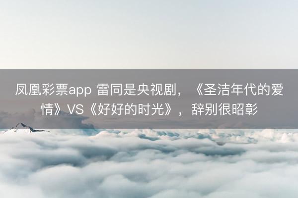 凤凰彩票app 雷同是央视剧,《圣洁年代的爱情》VS《好好的时光》,辞别很昭彰