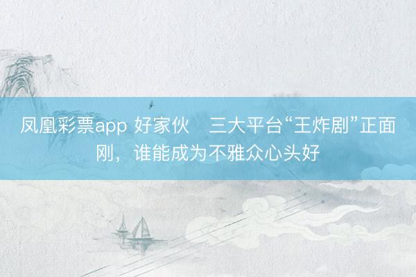 凤凰彩票app 好家伙️三大平台“王炸剧”正面刚，谁能成为不雅众心头好