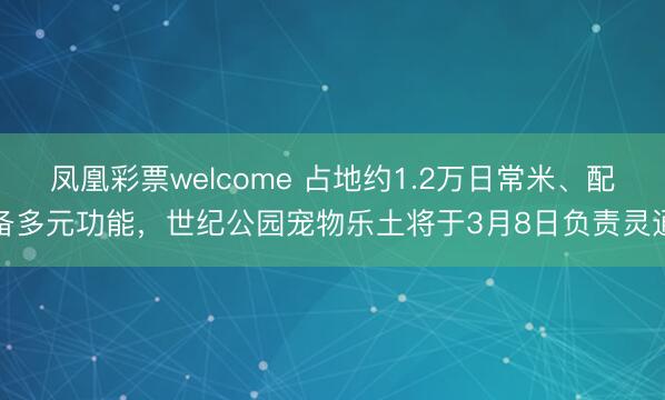 凤凰彩票welcome 占地约1.2万日常米、配备多元功能，世纪公园宠物乐土将于3月8日负责灵通