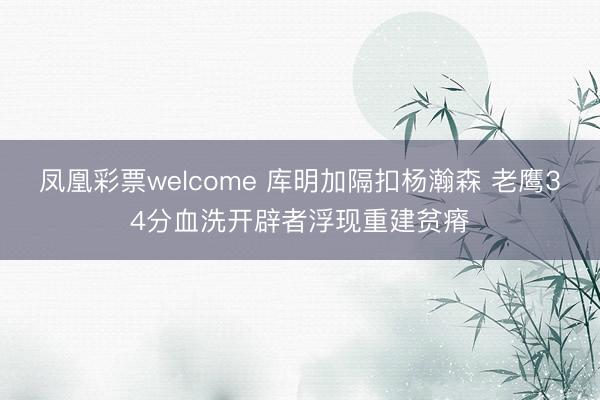 凤凰彩票welcome 库明加隔扣杨瀚森 老鹰34分血洗开辟者浮现重建贫瘠