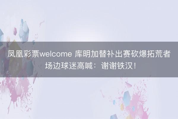 凤凰彩票welcome 库明加替补出赛砍爆拓荒者 场边球迷高喊：谢谢铁汉！