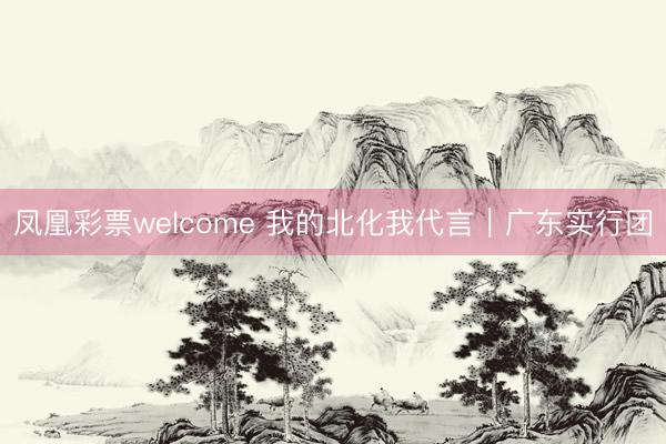 凤凰彩票welcome 我的北化我代言｜广东实行团