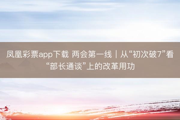 凤凰彩票app下载 两会第一线｜从“初次破7”看“部长通谈”上的改革用功