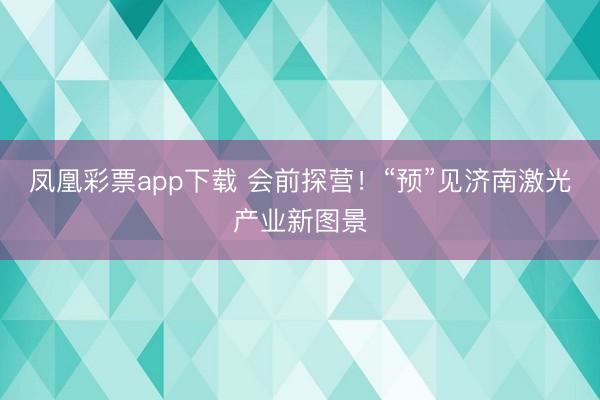 凤凰彩票app下载 会前探营！“预”见济南激光产业新图景