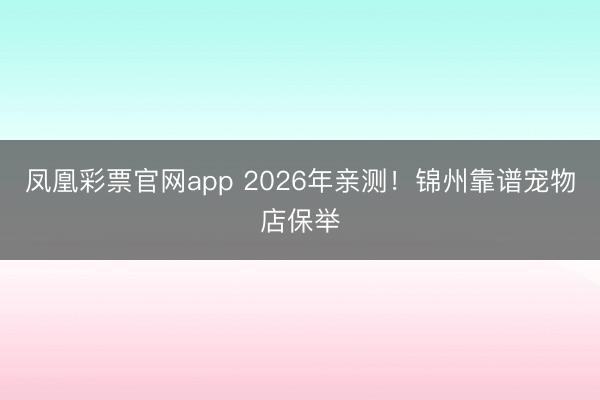 凤凰彩票官网app 2026年亲测！锦州靠谱宠物店保举