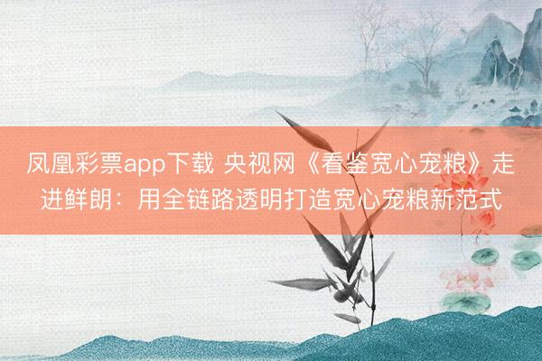 凤凰彩票app下载 央视网《看鉴宽心宠粮》走进鲜朗：用全链路透明打造宽心宠粮新范式