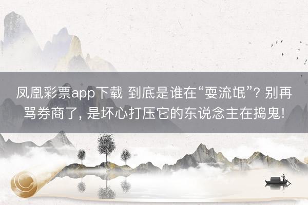 凤凰彩票app下载 到底是谁在“耍流氓”? 别再骂券商了， 是坏心打压它的东说念主在捣鬼!