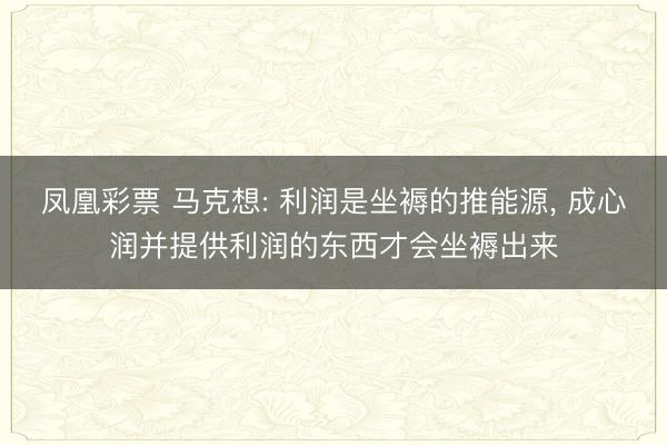 凤凰彩票 马克想: 利润是坐褥的推能源， 成心润并提供利润的东西才会坐褥出来