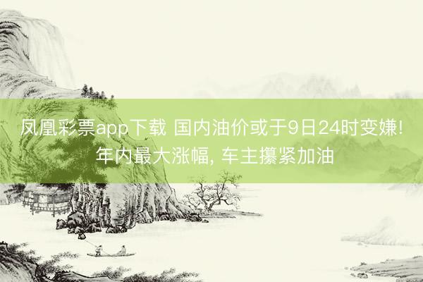 凤凰彩票app下载 国内油价或于9日24时变嫌! 年内最大涨幅， 车主攥紧加油
